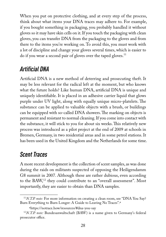 When you put on protective clothing, and at every step of the process, think about what items your DNA traces may adhere to. For example, if you bought something in packaging, you probably handled it without gloves so it may have skin cells on it If you touch the packaging with clean gloves, you can transfer DNA from the packaging to the gloves and from there to the items you’re working on. To avoid this, you must work with alot of discipline and change your gloves several times, which is casier to do i you wear a second pair of gloves over the taped gloves."  Artificial DNA  Artificial DNA is a new method of deterring and prosceuting theft. It may be less relevant for the radical left at the moment, but who knows what the future holds? Like human DNA, artifcial DNA is unique and uniquely identifiable. It is placed in an adhesive carrier liquid that glows purple under UV light, along with equally unique micro-platclets. The substance can be applied to valuable objects with a brush, or buildings can be cquipped with so-called DNA showers, The marking on objects is permanent and resistant to normal cleaning. If you come into contact with the substance, it willstick to you for about six weeks. This relatively new process was introduced as a pilot project at the end of 2009 at schools in Bremen, Germany in two residential arcas and in some petrol stations. It has been used in the United Kingdom and the Netherlands for some time.  Scent Traces  A more recent development s the collection of scent samples, as was done during the raids on militants suspected of opposing the Heiligendamm G8 summit in 2007. Although thesc are rather dubious, even according. to the BAW," they could contribute to an “overall assessment”. Most importantly,they are casier to obtain than DNA samples.  YN TP note: For more information on creating @ lean room, see “DNA You Say? Bum Everything to Burn Longer: A Guide to Leaving No Traces”* hetpse//notrace how/resources/fdna-you-say NI note: Bundesanwalischaft (BAW) is a name given to Germany’s federal prosecutor office.  2 